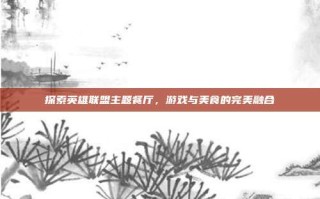 探索英雄联盟主题餐厅，游戏与美食的完美融合