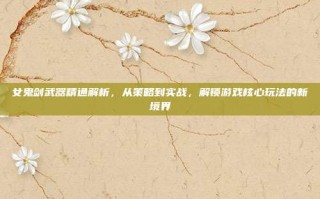 女鬼剑武器精通解析，从策略到实战，解锁游戏核心玩法的新境界