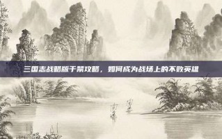 三国志战略版于禁攻略，如何成为战场上的不败英雄