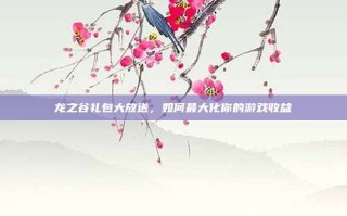龙之谷礼包大放送，如何最大化你的游戏收益