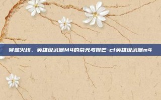 穿越火线，英雄级武器M4的荣光与锋芒-cf英雄级武器m4