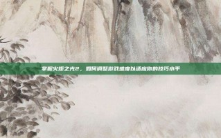 掌握火炬之光2，如何调整游戏难度以适应你的技巧水平