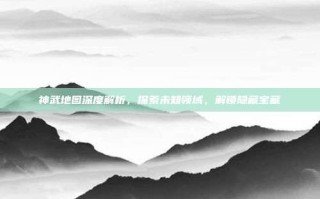 神武地图深度解析，探索未知领域，解锁隐藏宝藏