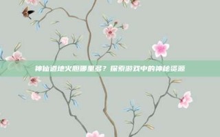 神仙道地火胆哪里多？探索游戏中的神秘资源