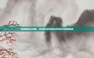 免费黑钻全攻略，沉浸游戏中的高效获取与利用指南