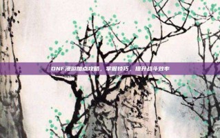 DNF漫游加点攻略，掌握技巧，提升战斗效率