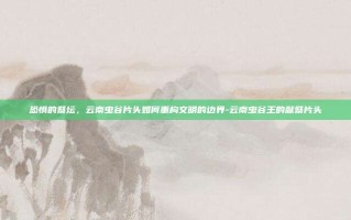 恐惧的祭坛，云南虫谷片头如何重构文明的边界-云南虫谷王的献祭片头