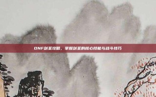 DNF剑圣攻略，掌握剑圣的核心技能与战斗技巧