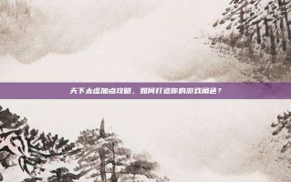 天下太虚加点攻略，如何打造你的游戏角色？