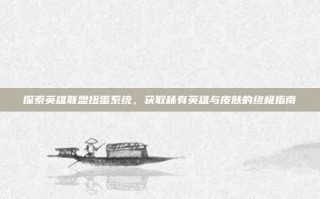 探索英雄联盟扭蛋系统，获取稀有英雄与皮肤的终极指南