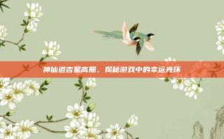 神仙道吉星高照，揭秘游戏中的幸运光环