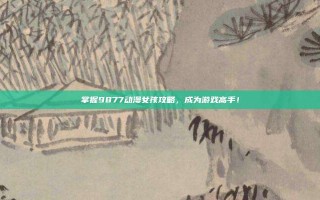 掌握9877动漫女孩攻略，成为游戏高手！