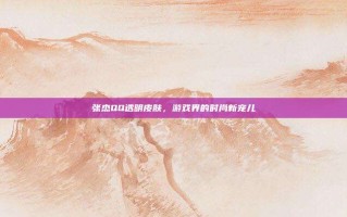 张杰QQ透明皮肤，游戏界的时尚新宠儿