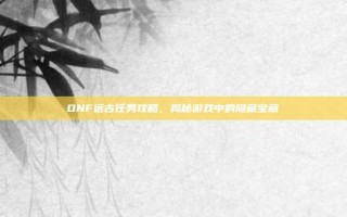 DNF远古任务攻略，揭秘游戏中的隐藏宝藏