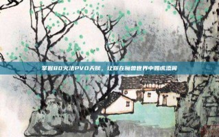 掌握80火法PVO天赋，让你在魔兽世界中如虎添翼