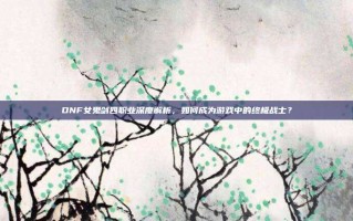 DNF女鬼剑四职业深度解析，如何成为游戏中的终极战士？
