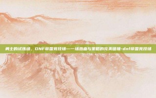 勇士的试炼场，DNF帝国竞技场—一场热血与策略的完美碰撞-dnf帝国竞技场