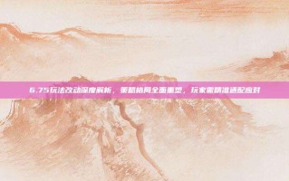 6.75玩法改动深度解析，策略格局全面重塑，玩家需精准适配应对