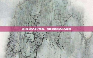 最终幻想之圣子降临，揭秘游戏新动态与攻略