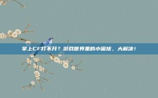 掌上CF打不开？游戏世界里的小困扰，大解决！
