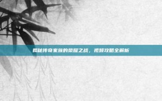 揭秘传奇家族的荣耀之战，视频攻略全解析