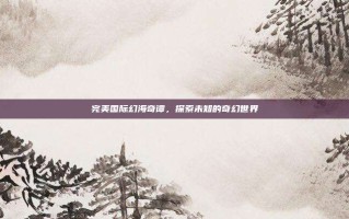 完美国际幻海奇谭，探索未知的奇幻世界