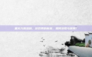 重火力激活码，游戏界的新宠，如何获取与使用？