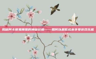 揭秘阿卡丽鬼舞姬的神秘价格——如何以最低成本享受游戏乐趣