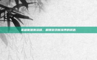 英雄联盟激活码，解锁游戏新境界的钥匙