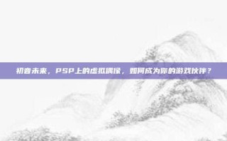 初音未来，PSP上的虚拟偶像，如何成为你的游戏伙伴？
