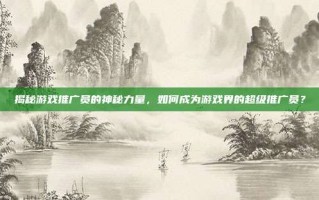 揭秘游戏推广员的神秘力量，如何成为游戏界的超级推广员？