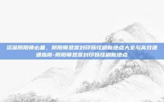 资深阴阳师必备，阴阳师悬赏封印妖怪刷新地点大全与高效速通指南-阴阳师悬赏封印妖怪刷新地点