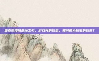 亚索新皮肤恶魔之刃，游戏界的新星，如何成为玩家的新宠？