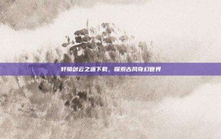 轩辕剑云之遥下载，探索古风奇幻世界