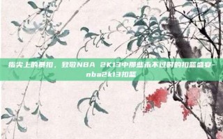 指尖上的暴扣，致敬NBA 2K13中那些永不过时的扣篮盛宴-nba2k13扣篮