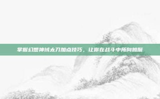 掌握幻想神域太刀加点技巧，让你在战斗中所向披靡