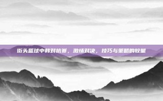 街头篮球中韩对抗赛，激情对决，技巧与策略的较量