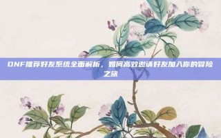 DNF推荐好友系统全面解析，如何高效邀请好友加入你的冒险之旅
