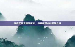 探索无限之璀璨星空，游戏世界中的星辰大海