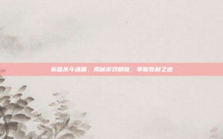 英雄杀斗魂篇，揭秘游戏精髓，掌握胜利之道