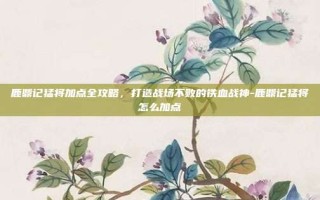 鹿鼎记猛将加点全攻略，打造战场不败的铁血战神-鹿鼎记猛将怎么加点