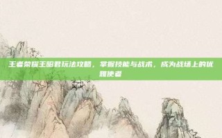 王者荣耀王昭君玩法攻略，掌握技能与战术，成为战场上的优雅使者