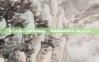 从TGA.PLU.CN到电竞新时代，一段被遗忘的竞技记忆-tga.plu.cn