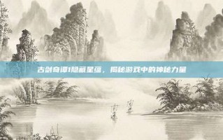 古剑奇谭1隐藏星蕴，揭秘游戏中的神秘力量