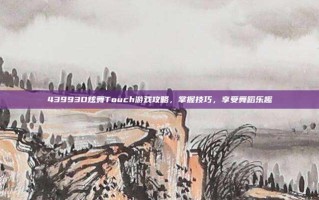43993D炫舞Touch游戏攻略，掌握技巧，享受舞蹈乐趣
