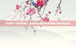布隆哪个皮肤好看？探索英雄联盟中最具魅力的布隆皮肤