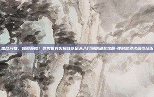 燃尽万物，爆裂轰鸣！弹射世界火属性队伍从入门到精通全攻略-弹射世界火属性队伍