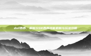 dnf西西，解析SSR西西技能机制与玩法攻略