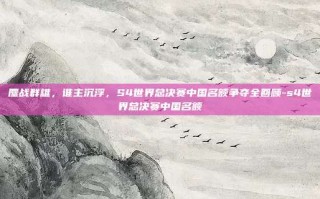 鏖战群雄，谁主沉浮，S4世界总决赛中国名额争夺全回顾-s4世界总决赛中国名额