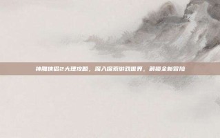 神雕侠侣2大理攻略，深入探索游戏世界，解锁全新冒险